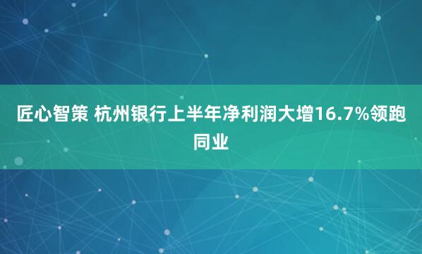 匠心智策 杭州银行上半年净利润大增16.7%领跑同业