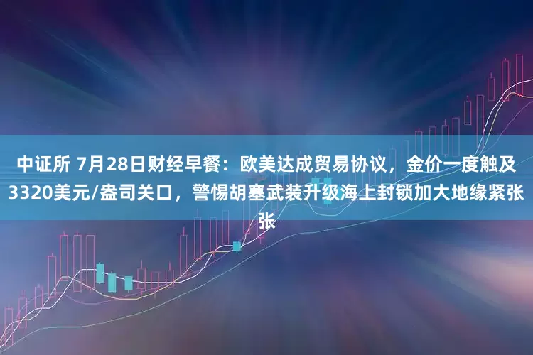 中证所 7月28日财经早餐：欧美达成贸易协议，金价一度触及3320美元/盎司关口，警惕胡塞武装升级海上封锁加大地缘紧张