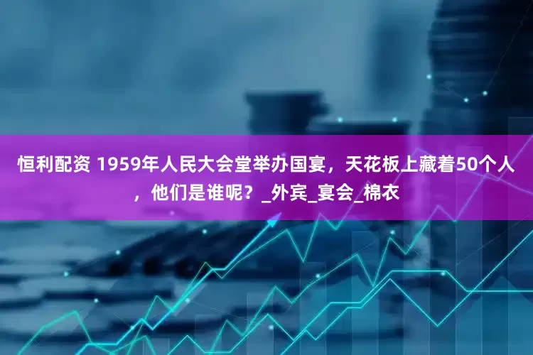 恒利配资 1959年人民大会堂举办国宴，天花板上藏着50个人，他们是谁呢？_外宾_宴会_棉衣