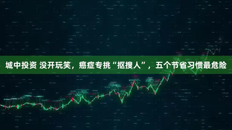 城中投资 没开玩笑，癌症专挑“抠搜人”，五个节省习惯最危险