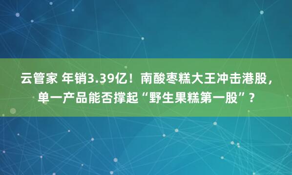 云管家 年销3.39亿！南酸枣糕大王冲击港股，单一产品能否撑起“野生果糕第一股”？