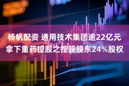 杨帆配资 通用技术集团逾22亿元拿下重药控股之控股股东24%股权