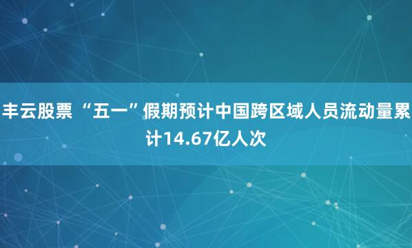 丰云股票 “五一”假期预计中国跨区域人员流动量累计14.67亿人次