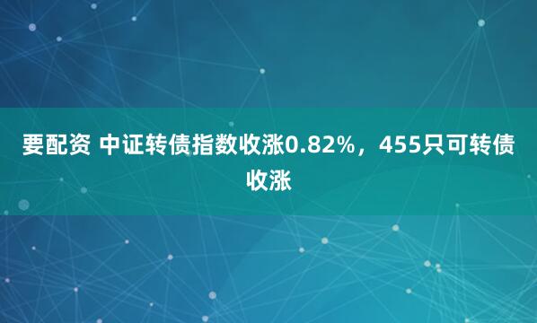 要配资 中证转债指数收涨0.82%，455只可转债收涨