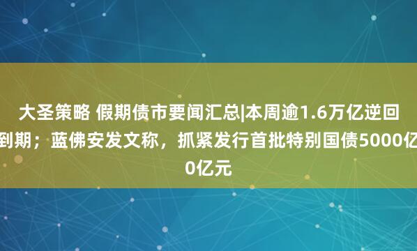 大圣策略 假期债市要闻汇总|本周逾1.6万亿逆回购到期；蓝佛安发文称，抓紧发行首批特别国债5000亿元