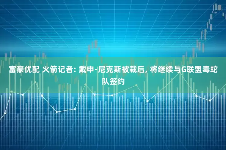 富豪优配 火箭记者: 戴申-尼克斯被裁后, 将继续与G联盟毒蛇队签约