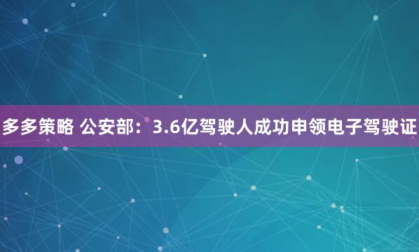 多多策略 公安部：3.6亿驾驶人成功申领电子驾驶证