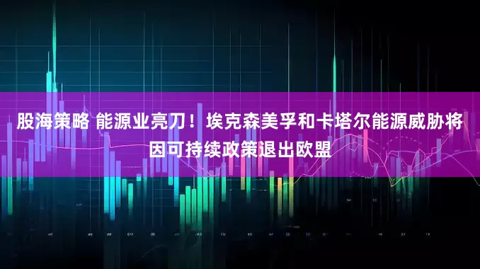 股海策略 能源业亮刀！埃克森美孚和卡塔尔能源威胁将因可持续政策退出欧盟